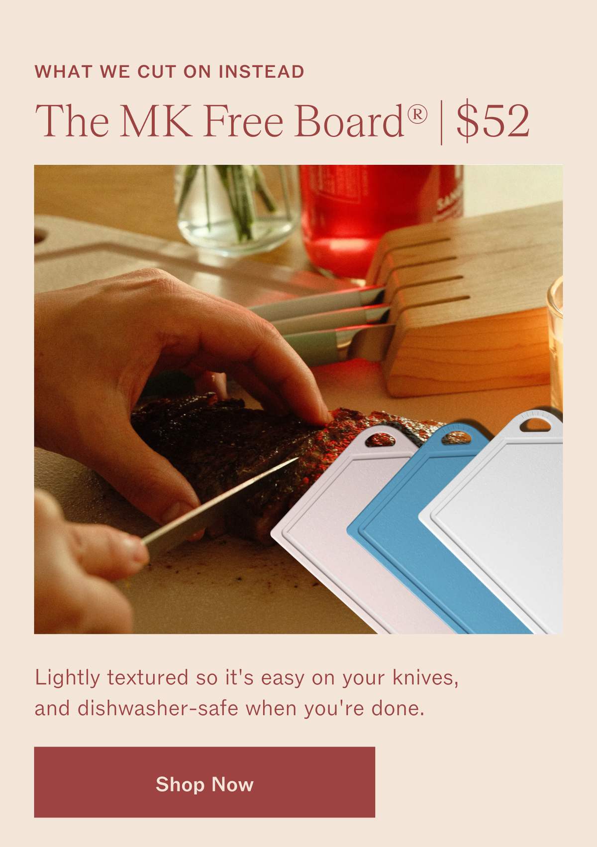 What we cut on instead. The MK Free Board, $52. A hand slicing steak beside a knife block, with MK Free Boards in pink, blue and white. Lightly textured so it's easy on your knives, and dishwasher-safe when you're done. Shop Now