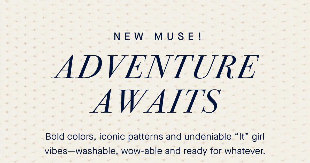NEW MUSE! Adventure awaits. Bold colors, iconic patterns and undeniable &ldquo;It&rdquo; girl vibes&mdash;washable, wow-able and ready for whatever.