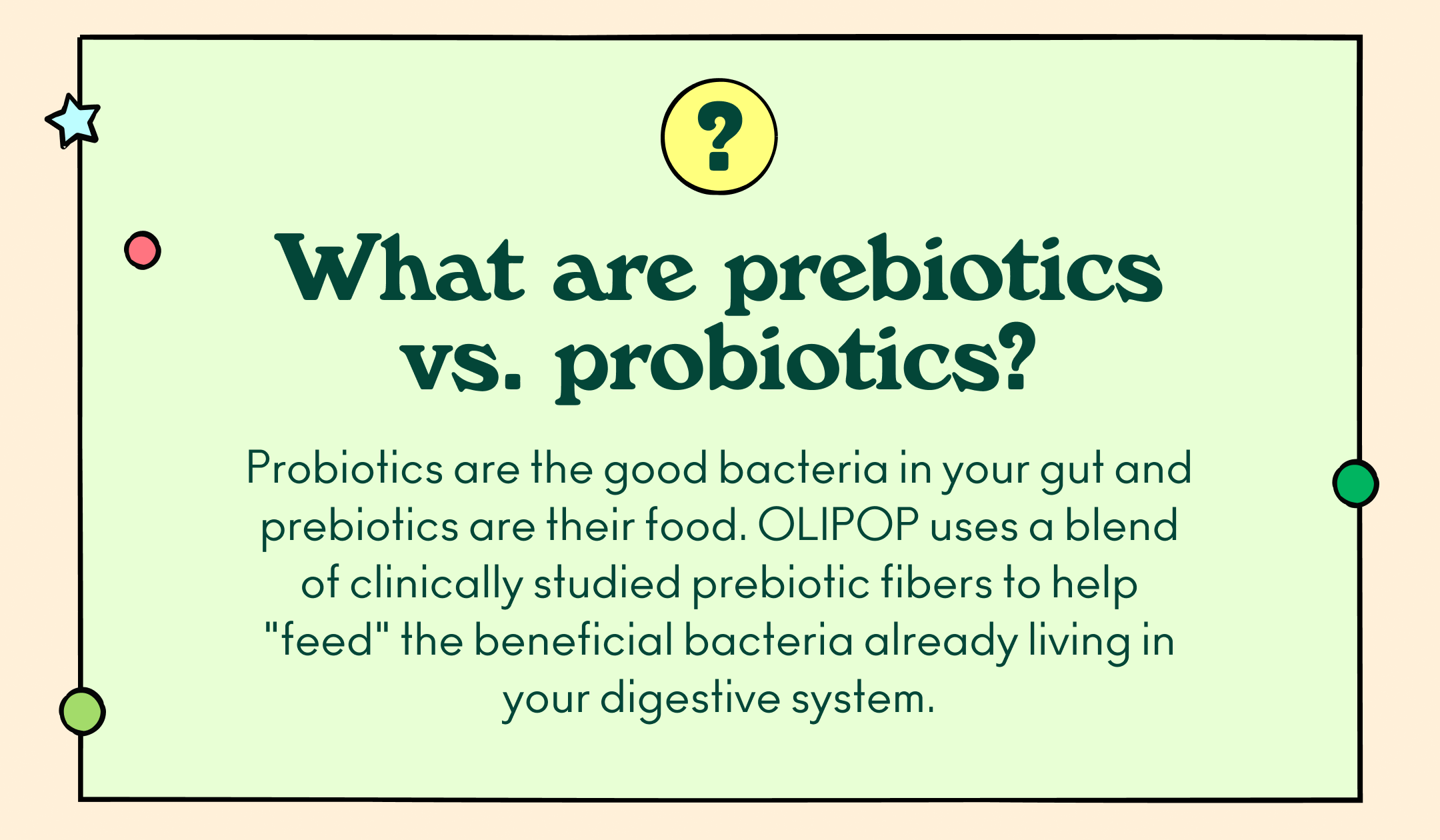 What are prebiotics vs. probiotics? Probiotics are the good bacteria in your gut and prebiotics are their food. OLIPOP uses a blend of clinically studied prebiotic fibers to help "feed" the beneficial bacteria already living in your digestive system.