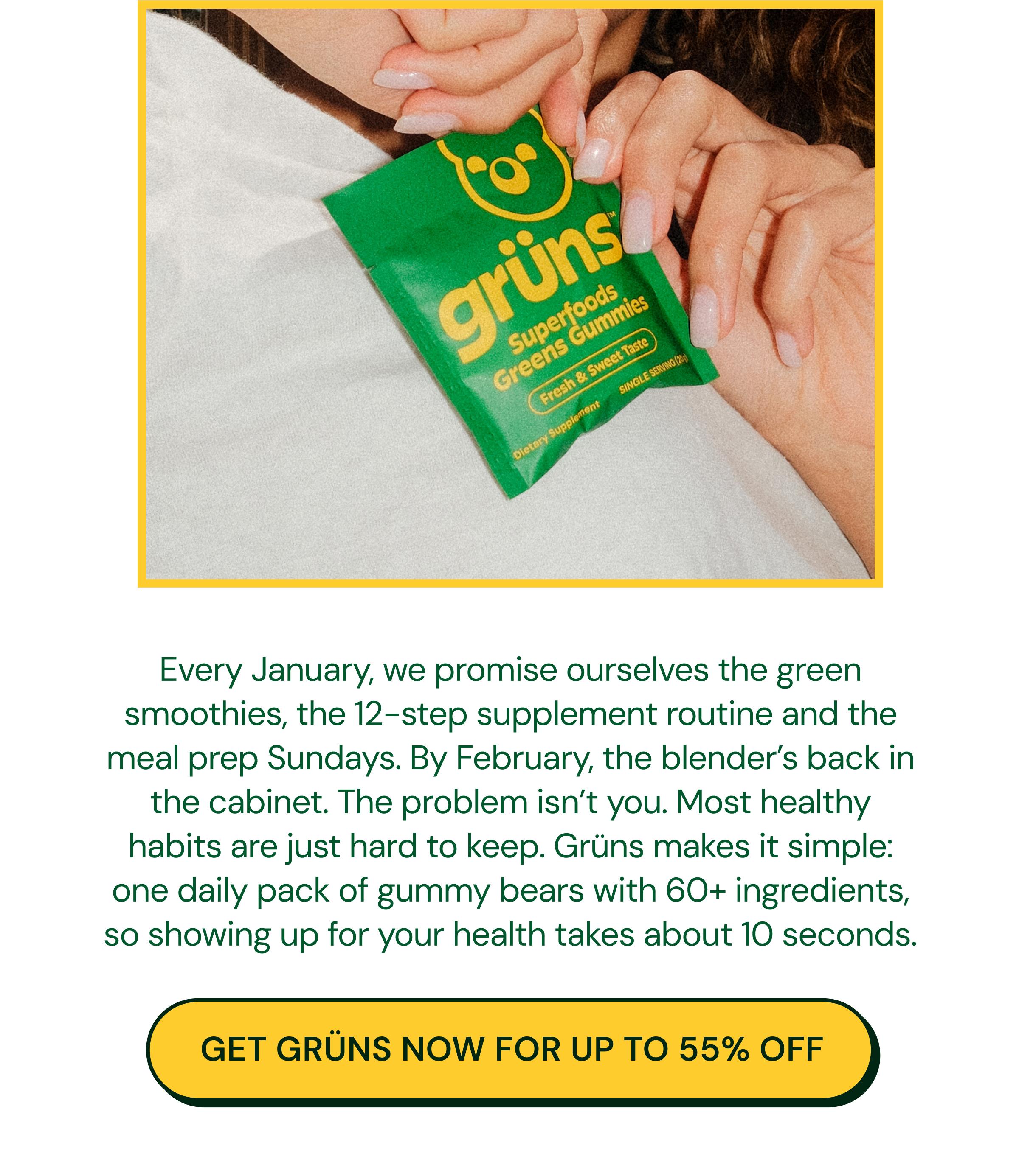 Every January, We Promise Ourselves the Green Smoothies, the 12-Step Supplement Routine and the Meal Prep Sundays. By February, the Blender&rsquo;s Back in the Cabinet. The Problem Isn&rsquo;t You. Most Healthy Habits Are Just Hard to Keep. Gr&uuml;ns Makes it Simple: One Daily Pack of Gummy Bears with 60+ Ingredients, so Showing up for Your Health Takes about 10 Seconds. Button: Get Gr&uuml;ns Now for up to 55% Off.