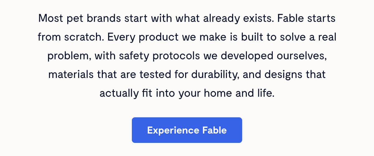 Most pet brands start with what already exists. Fable starts from scratch. Every product we make is built to solve a real problem, with safety protocols we developed ourselves, materials that are tested for durability, and designs that actually fit into your home and life. Experience Fable
