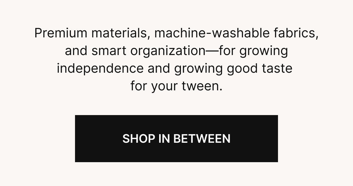  Premium materials, machine-washable fabrics, and smart organization&mdash;for growing independence and growing good taste for your tween.