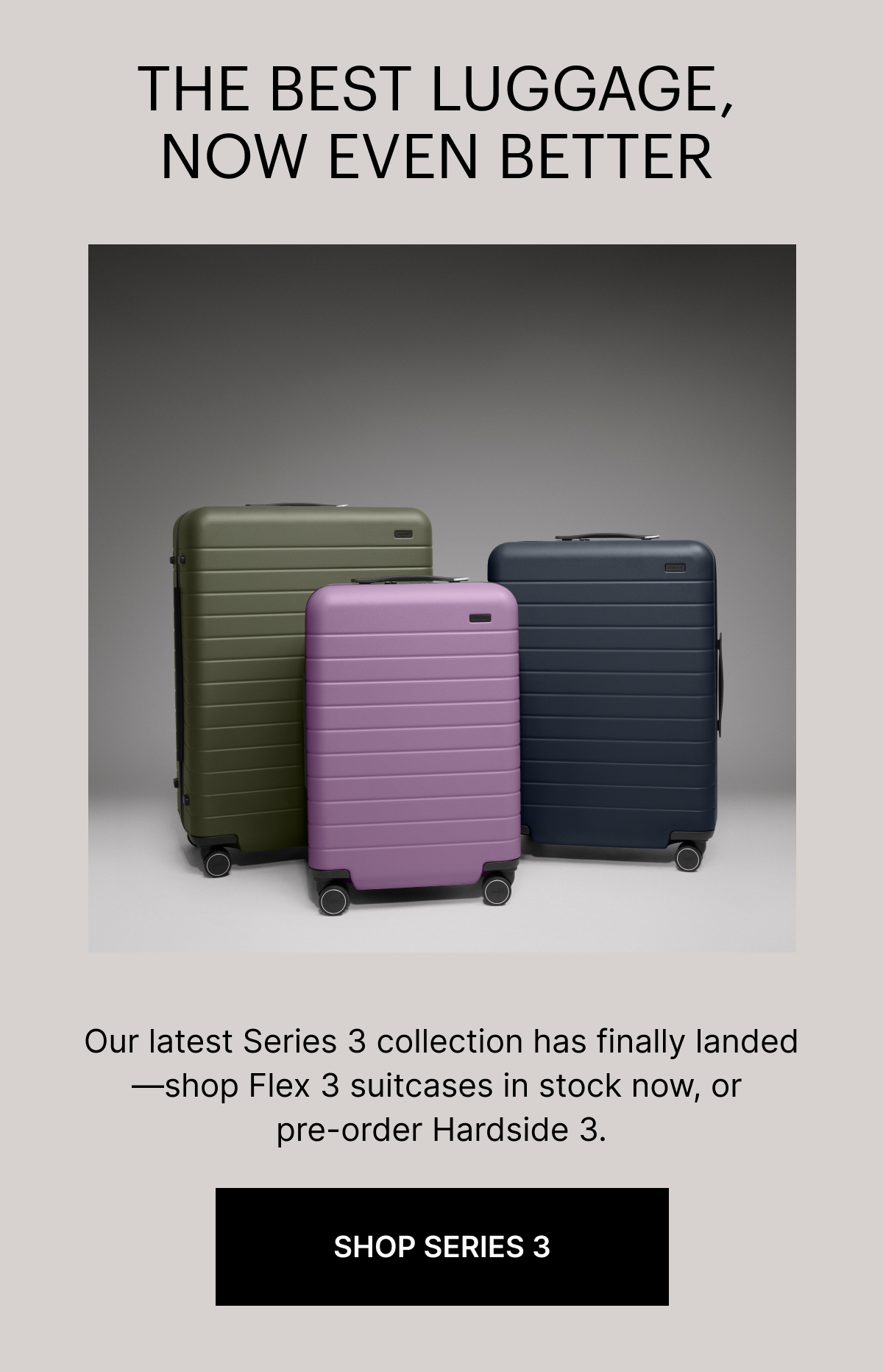 THE BEST LUGGAGE, NOW EVEN BETTER | Our latest Series 3 collection has finally landed&mdash;shop Flex 3 suitcases in stock now, or pre-order Hardside 3.
