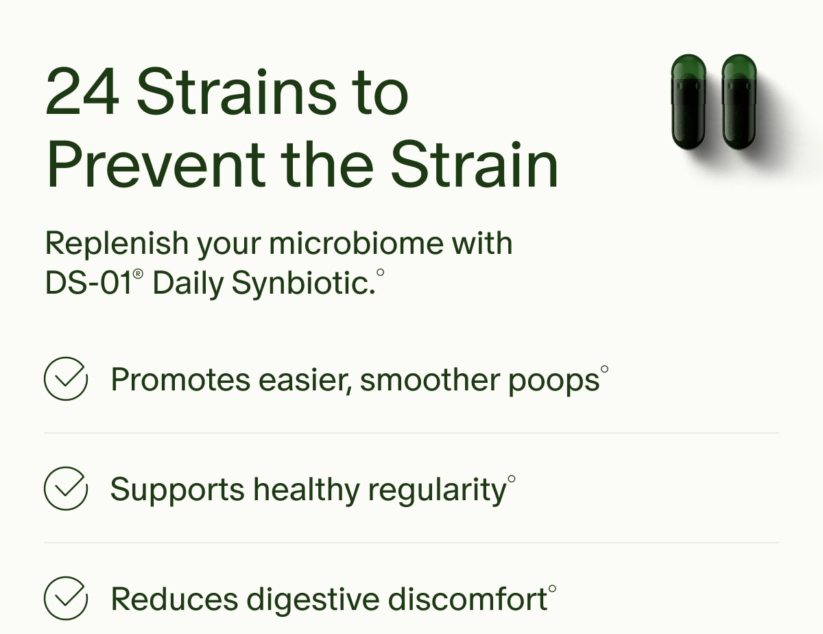 24 Strains to Prevent the Strain | Replenish your microbiome with DS-01&reg; Daily Synbiotic.&deg; | Promotes easier, smoother poops&deg; | Supports healthy regularity&deg; | Reduces digestive discomfort&deg;