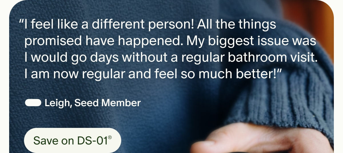 &ldquo;I feel like a different person! All the things promised have happened. My biggest issue was I would go days without a regular bathroom visit. I am now regular and feel so much better!&rdquo; &mdash; Leigh, Seed Member | Save on DS-01&reg;