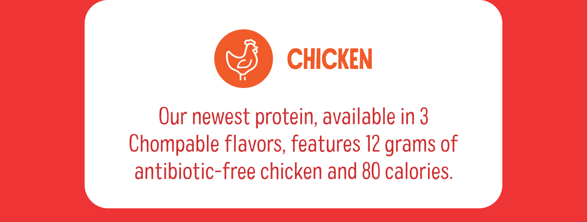 Chicken | Our newest protein, available in 3 Chompable flavors, features 12 grams of antibiotic-free chicken and 80 calories. 