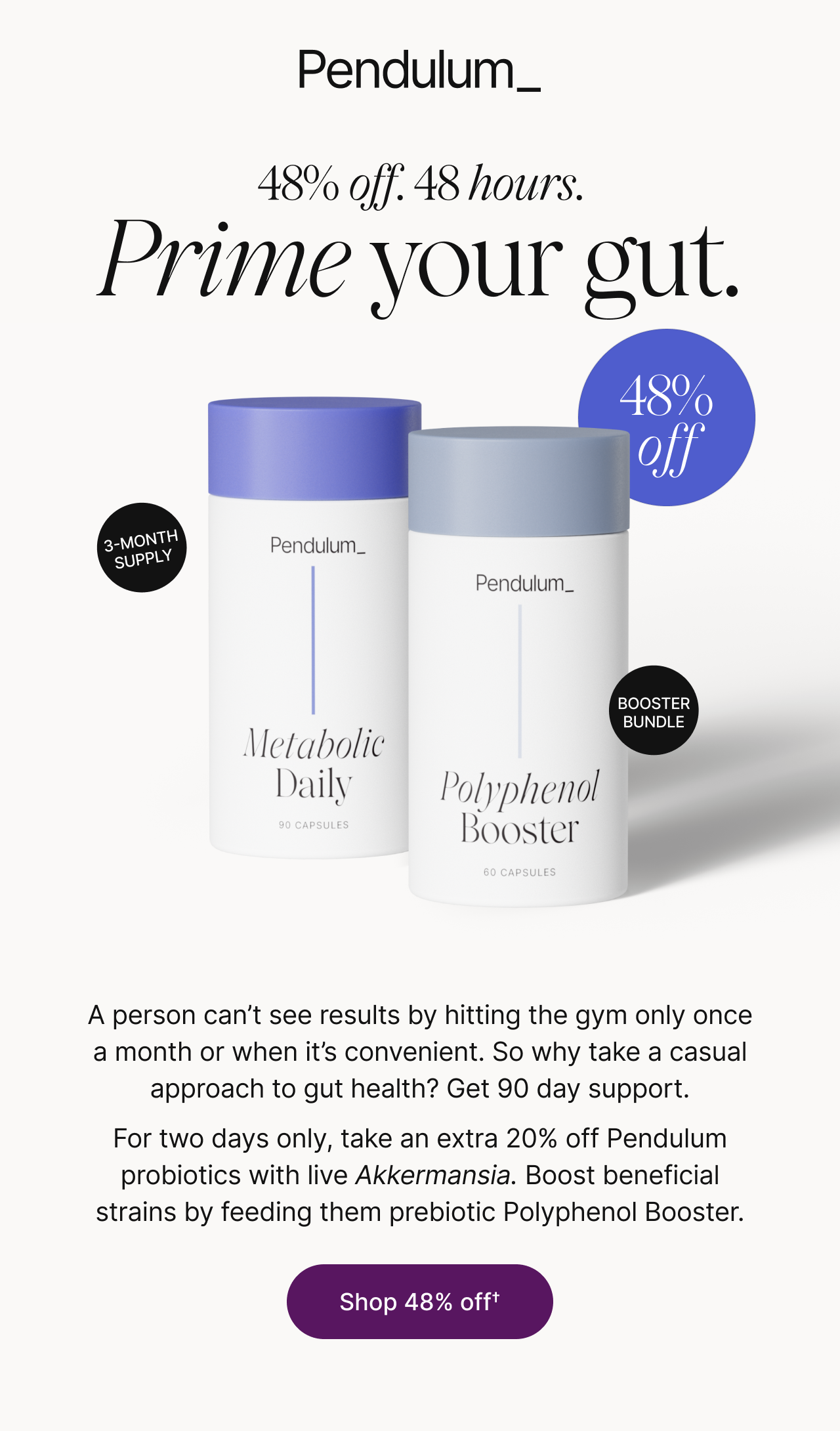 48% off. 48 hours. Prime your gut. Metabolic Daily, 3-month supply, and Polyphenol Booster, booster bundle, 48% off. A person can't see results by hitting the gym only once a month or when it's convenient. So why take a casual approach to gut health? Get 90 day support. For two days only, take an extra 20% off Pendulum probiotics with live Akkermansia. Boost beneficial strains by feeding them prebiotic Polyphenol Booster. Shop 48% off.