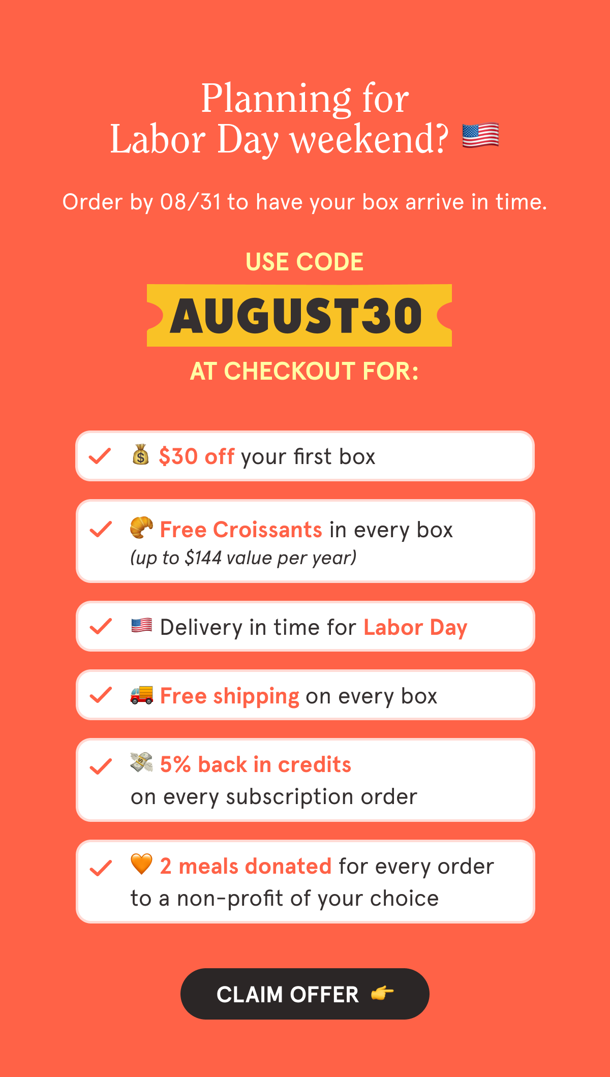 Use code AUGUST30 at checkout for:  💰 $30 off your first box  🥐 Free Croissants in every box 🇺🇲 Delivery in time for Labor Day  🚚 Free shipping on every box  💳 5% back in credits on every subscription order  🧡 2 meals are donated with every order to a non-profit of your choice  CTA: CLAIM OFFER  👉