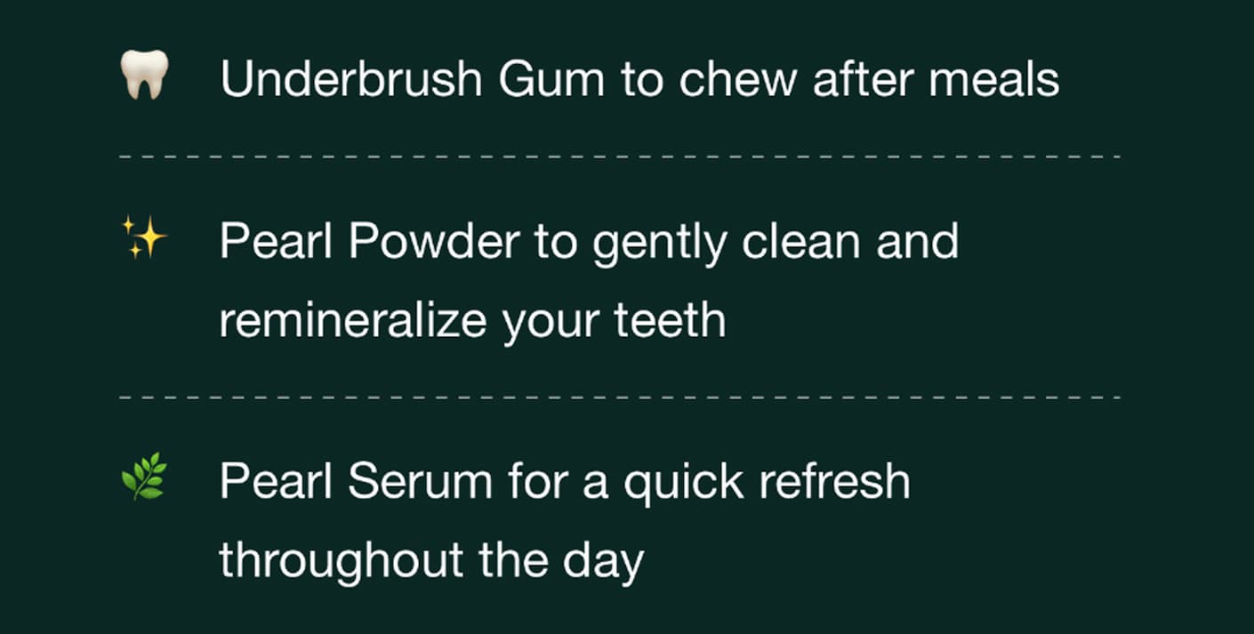 Underbrush gum to chew after meals. Pearl Powder to gently clean and remineralize your teeth. Pearl Serum for a quick refresh throughout the day.