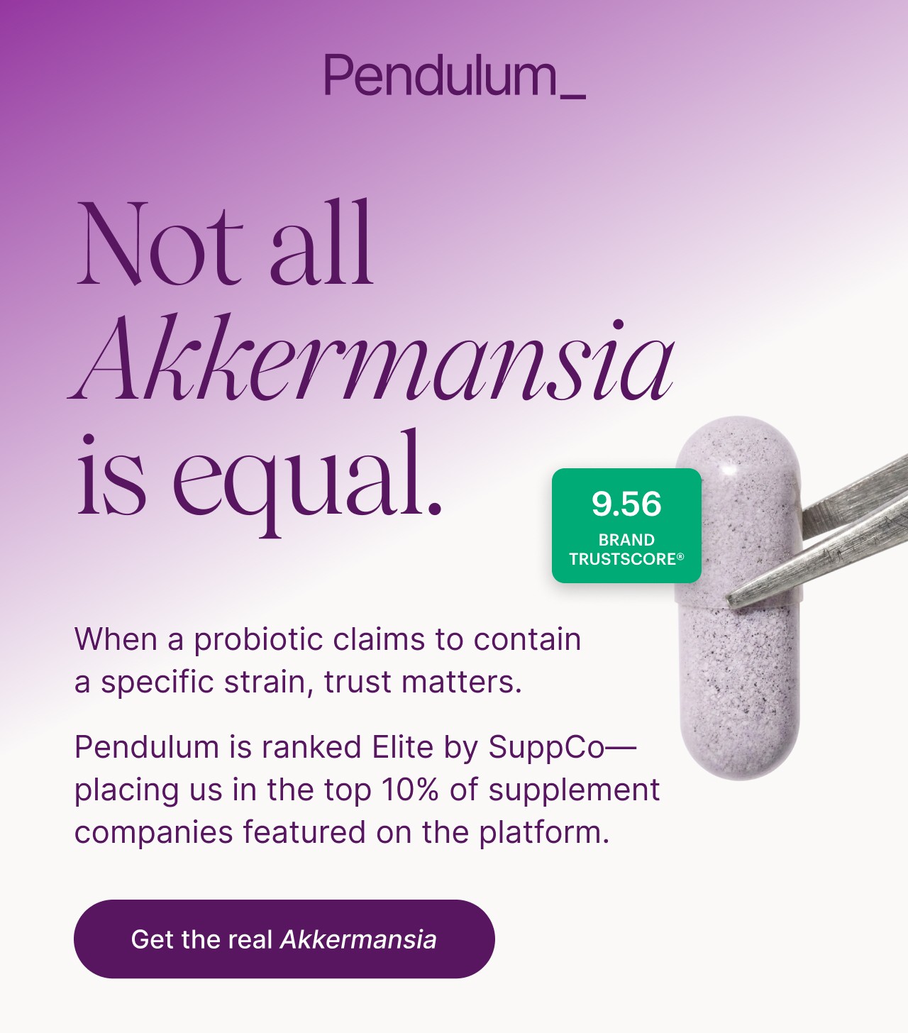 Not all Akkermansia is equal. | 9.58 Brand Trustscore&reg; | When a probiotic claims to contain a specific strain, trust matters. Pendulum is ranked Elite by SuppCo&mdash; placing us in the top 10% of supplement companies featured on the platform. Get the real Akkermansia
