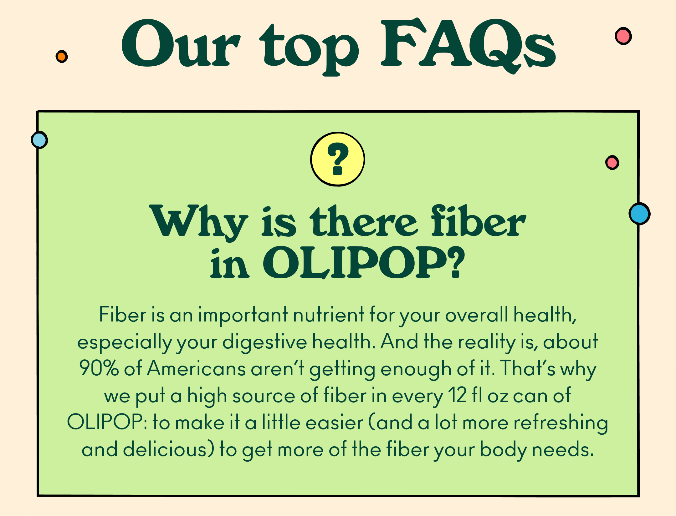 Why is there fiber in OLIPOP? Fiber is an important nutrient for your overall health, especially your digestive health. And the reality is, about 90% of Americans aren&rsquo;t getting enough of it. That&rsquo;s why we put a high source of fiber in every 12 fl oz can of OLIPOP: to make it a little easier (and a lot more refreshing and delicious) to get more of the fiber your body needs. 