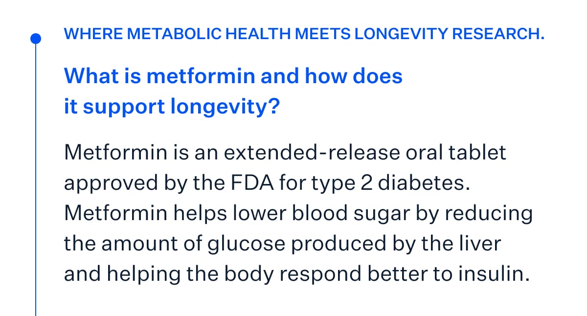 Where metabolic health meets longevity research. What is metformin and how does it support longevity? Metformin is an extended-release oral tablet approved by the FDA for type 2 diabetes. Metformin helps lower blood sugar by reducing the amount of glucose produced by the liver and helping the body respond better to insulin.