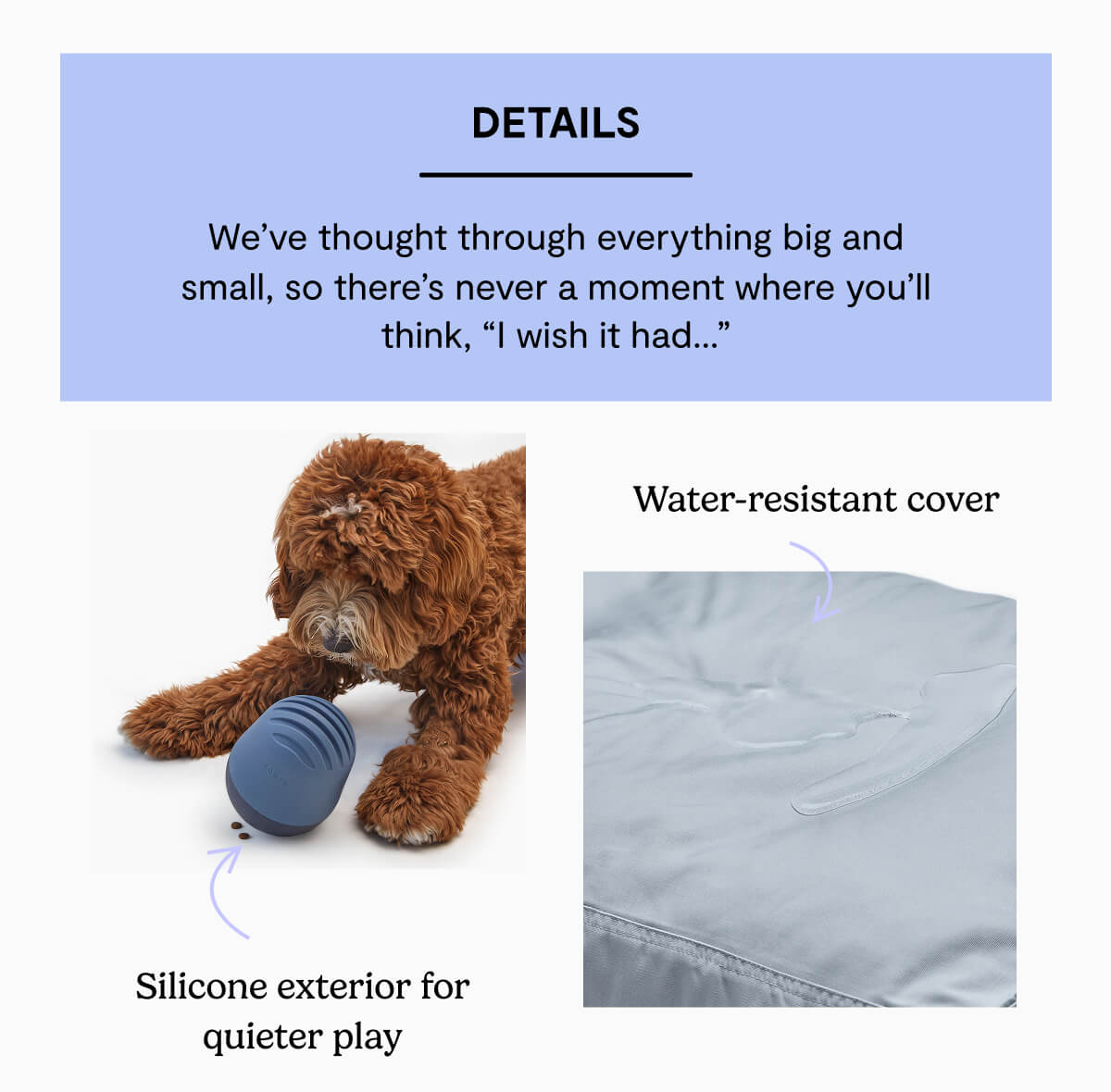 Details. We&rsquo;ve thought through everything big and small, so there&rsquo;s never a moment where you&rsquo;ll think, &ldquo;I wish it had&hellip;&rdquo;. Silicone exterior for quieter play. Water-resistant cover
