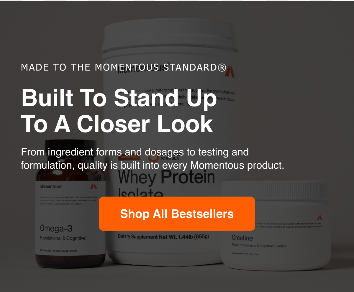 Made to the Momentous Standard. Built to stand up to a closer look. From ingredient forms and dosages to testing and formulation, quality is built into every Momentous product. Shop all bestsellers.