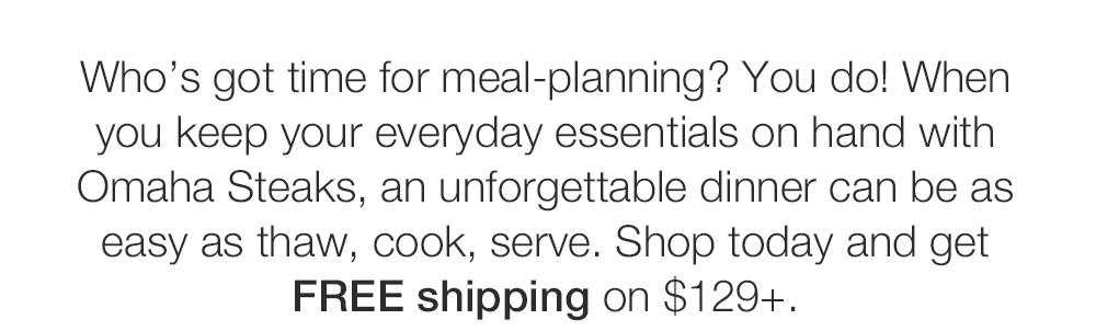 Who's got time for meal-planning? You do! When

you keep your everyday essentials on hand with

Omaha Steaks, an unforgettable dinner can be as

easy as thaw, cook, serve. Shop today and get

FREE shipping on $129+.

