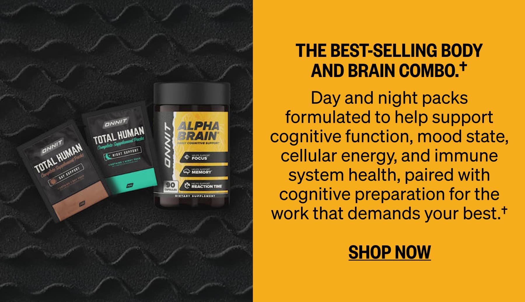 The best-selling body and brain combo.&dagger;  Day and night packs formulated to help support cognitive function, mood state, cellular energy, and immune system health, paired with cognitive preparation for the work that demands your best.&dagger; SHOP NOW