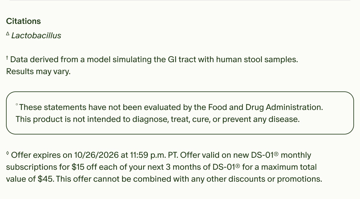 Citations | &Delta;Lactobacillus | &dagger;Data derived from a model simulating the GI tract with human stool samples. Results may vary. | &deg;These statements have not been evaluated by the Food and Drug Administration. This product is not intended to diagnose, treat, cure, or prevent any disease. | &loz;Offer expires on 10/26/2026 at 11:59 p.m. PT. Offer valid on new DS-01&reg; monthly subscriptions for $15 off each of your next 3 months of DS-01&reg; for a maximum total value of $45. This offer cannot be combined with any other discounts or promotions.