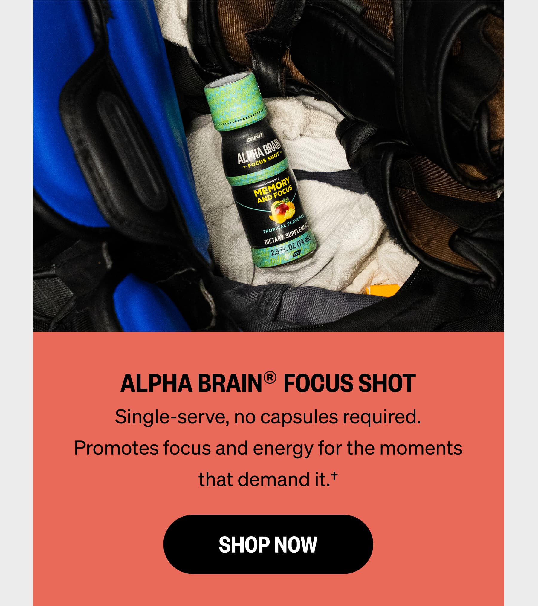 ALPHA BRAIN&reg; FOCUS SHOT Single-serve, no capsules required. Promotes focus and energy for the moments that demand it.&dagger; SHOP NOW