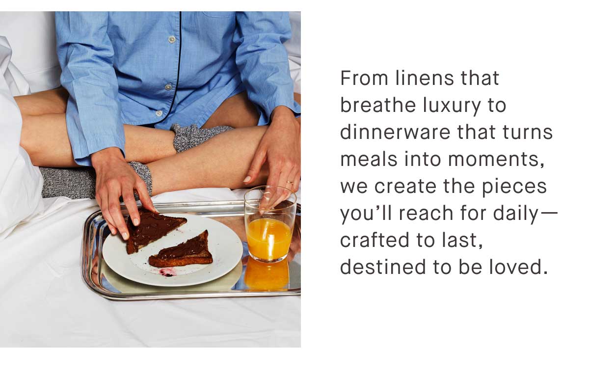 From linens that breathe luxury to dinnerware that turns meals into moments, we create the pieces you&rsquo;ll reach for daily&mdash;crafted to last, destined to be loved.