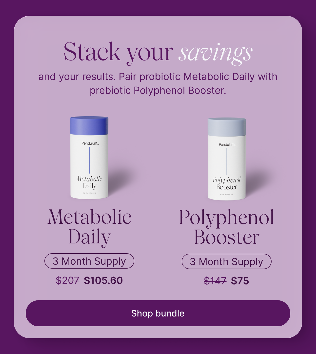 Stack your savings and your results. Pair probiotic Metabolic Daily with prebiotic Polyphenol Booster. Metabolic Daily, 3 month supply: $207, now $105.60. Polyphenol Booster, 3 month supply: $147, now $75. Shop bundle.