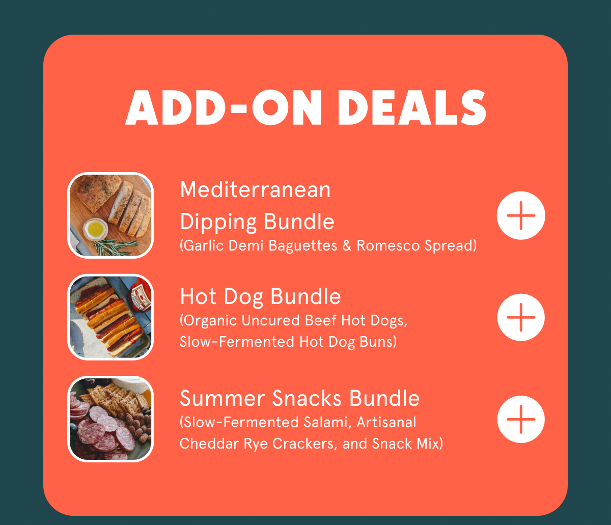 ADD ON DEALS Mediterranean Dipping Bundle (Garlic Demi Baguettes & Romesco Spread) Hot Dog Bundle (Organic Uncured Beef Hot Dogs, Slow-Fermented Hot Dog Buns) Summer Snacks Bundle (Slow-Fermented Salami, Artisanal Cheddar Rye Crackers, and Snack Mix)