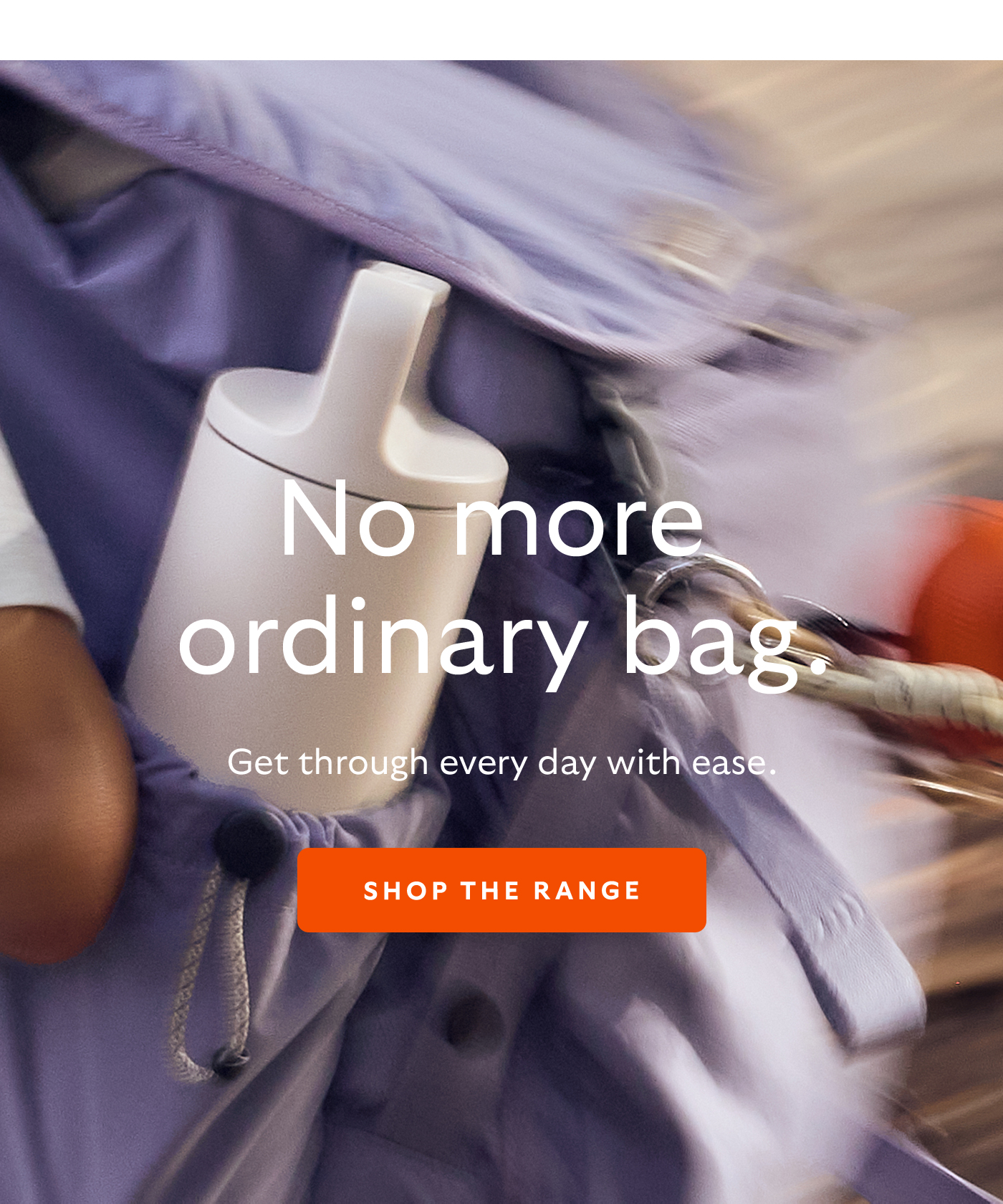 [Header] No more ordinary bag. [Blurb/subheader] Get through every day with ease.