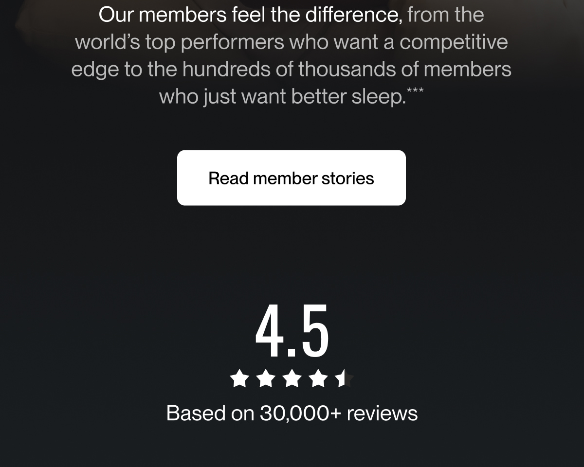Our members feel the difference, from the world&rsquo;s top performers who want a competitive edge to the hundreds of thousands of members who just want better sleep.***
