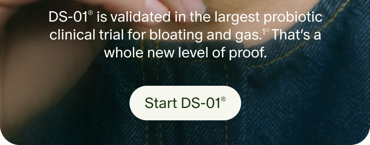 DS-01&reg; is validated in the largest probiotic clinical trial for bloating and gas.&sup1;&deg; That&rsquo;s a whole new level of proof. | Start DS-01&reg;