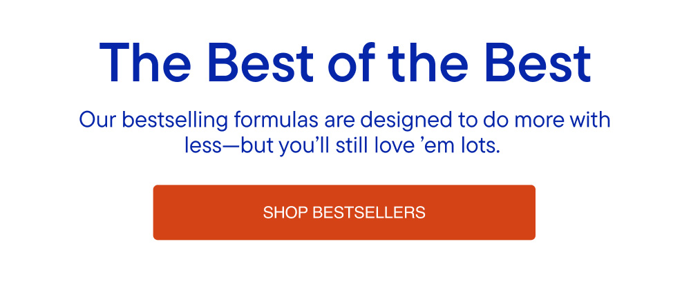 Our bestselling formulas are designed to do more with less-but you'll still love 'em lots.