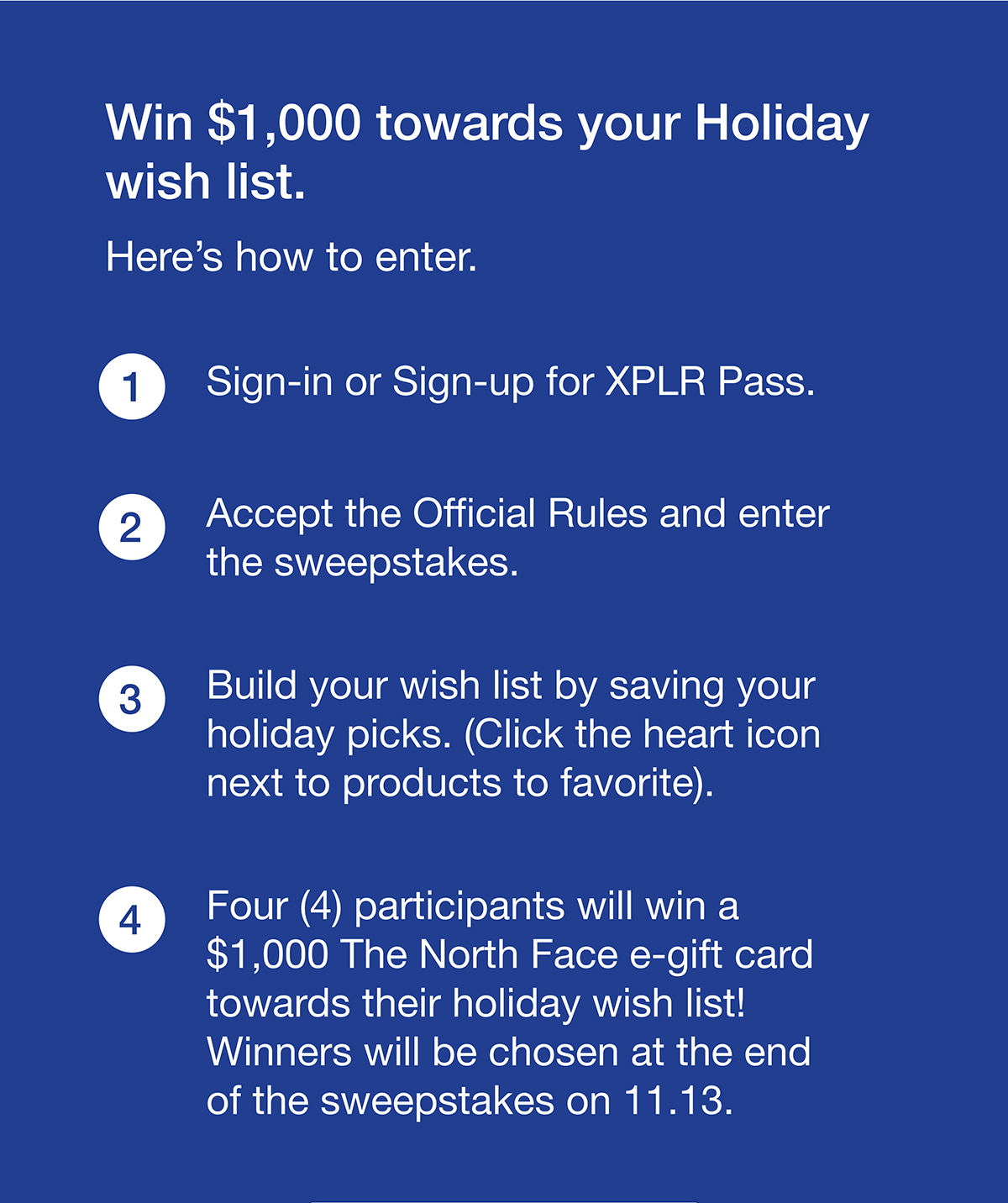 Win $1,000 towards your Holiday wish list. Here's how to enter. 1. Sign-in or Sign-up for XPLR Pass.  2. Accept the Official Rules and enter the sweepstakes. 3. Build your wish list by saving your holiday picks. (Click the heart icon next to products to favorite). 4. Four (4) participants will win a $1,000 The North Face e-gift card towards their holiday wish list! Winners will be chosen at the end of the sweepstakes on 11.13.