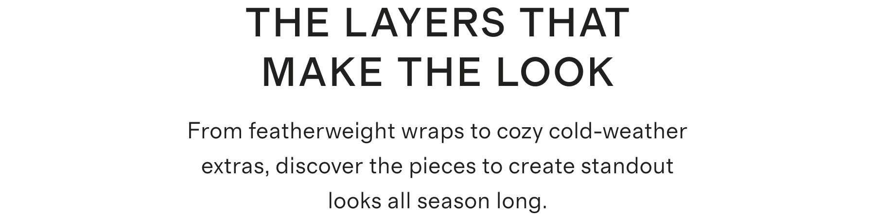 THE LAYERS THAT MAKE THE LOOK From featherweight wraps to cozy cold-weather extras, discover the pieces to create standout looks all season long.