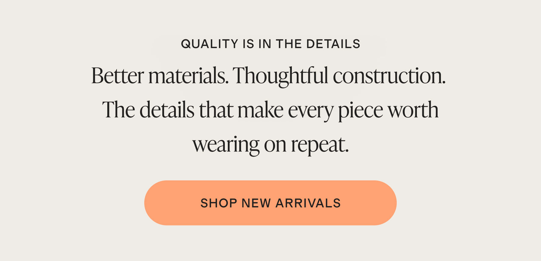 QUALITY IS IN THE DETAILS | Better materials. Thoughtful construction. The details that make every piece worth wearing on repeat. | SHOP NEW ARRIVALS