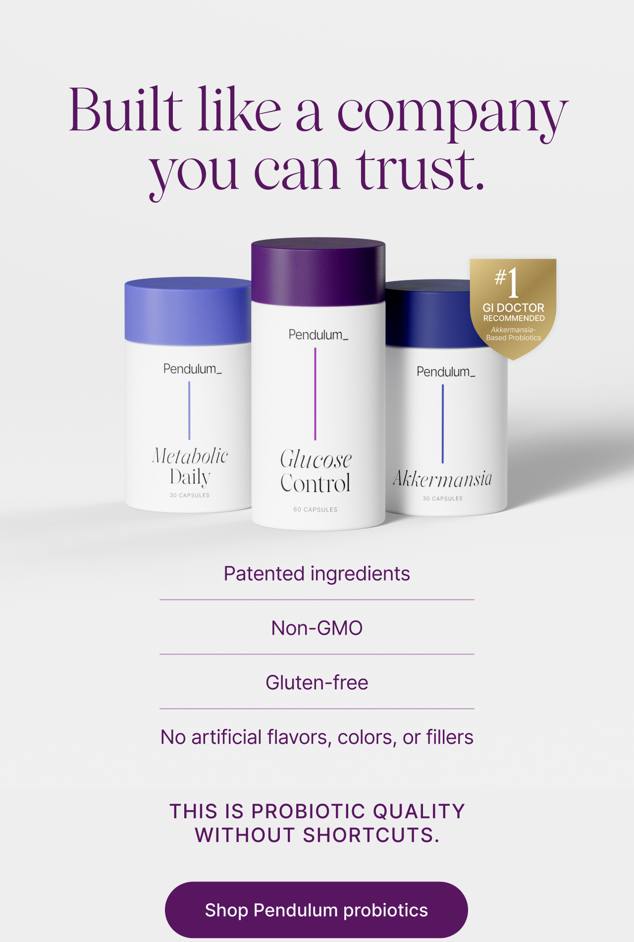 Built like a company you can trust. -- Patented ingredients, Non-GMO, Gluten-free, No artificial flavors, colors, or fillers. This is probiotic quality without shortcuts. Shop Pendulum probiotics