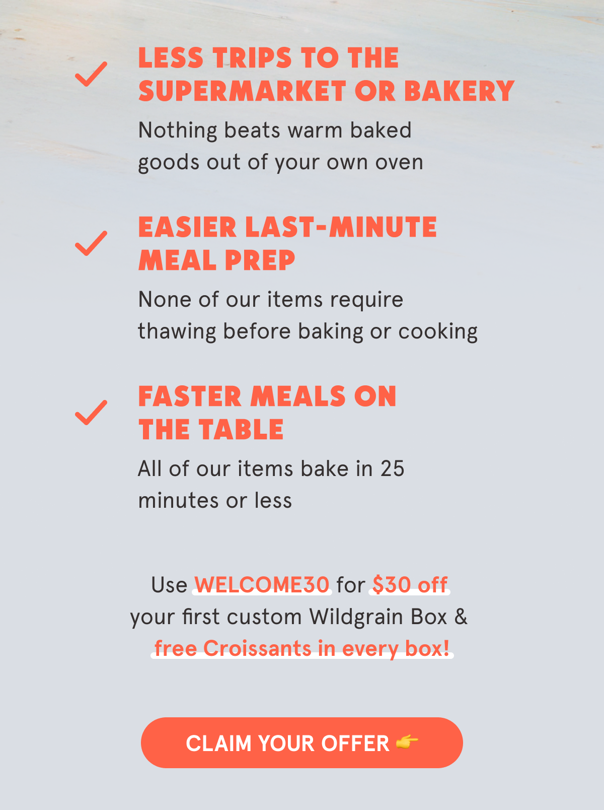 Why Wildgrain? 🍞 Clean & Simple Ingredients Slow-fermented for added health benefits. ⏱️ No Prep Needed  Bake-from-frozen in 25 minutes or less. 😋 Variety of Hard-to-Make Favorites  Artisan breads, pastas, and pastries you&rsquo;ll love. Use WELCOME30 for $30 off your first custom Wildgrain Box & free Croissants in every box! CLAIM YOUR OFFER 👉
