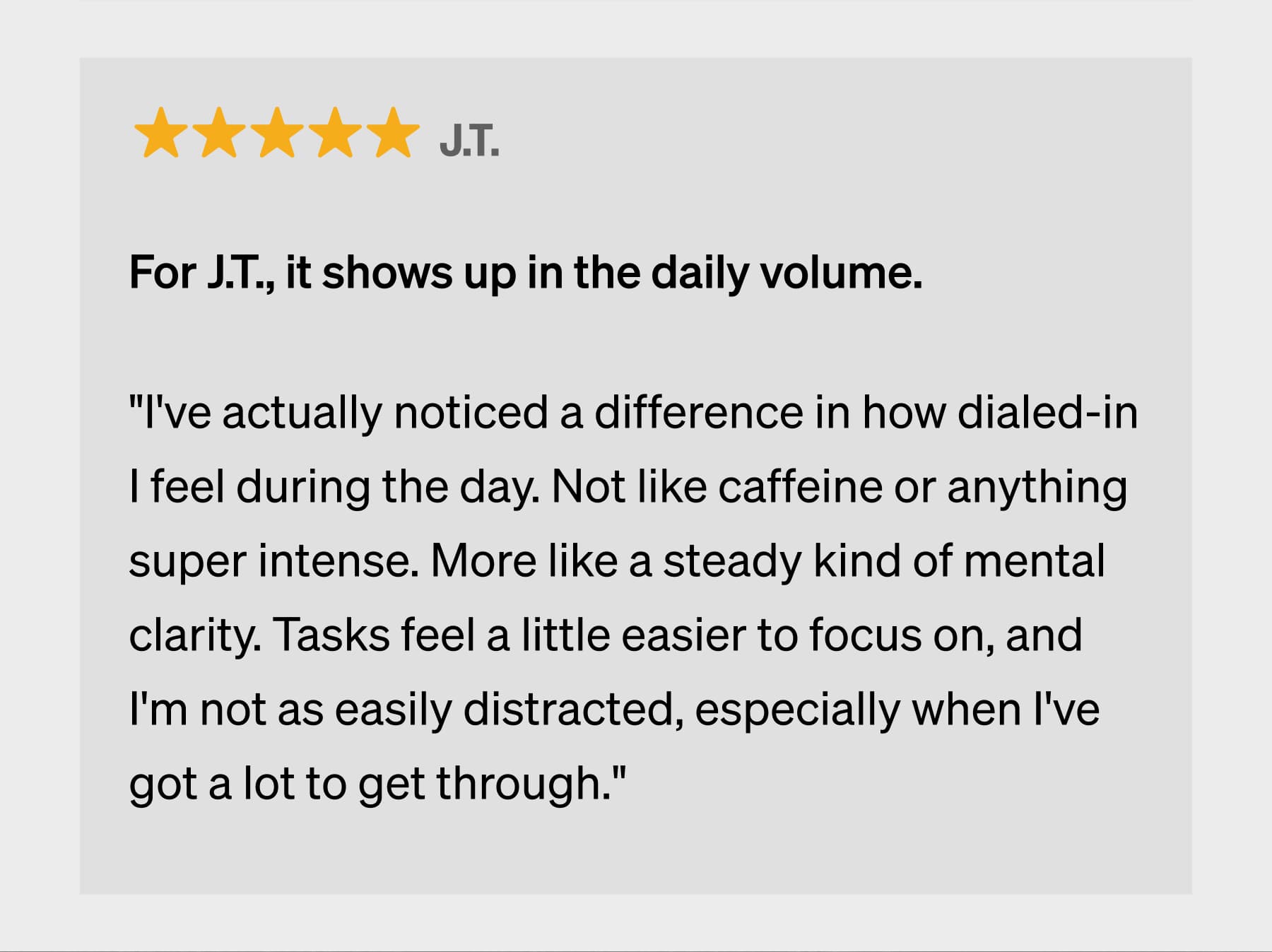J.T. For J.T., it shows up in the daily volume.  "I've actually noticed a difference in how dialed-in I feel during the day. Not like caffeine or anything super intense. More like a steady kind of mental clarity. Tasks feel a little easier to focus on, and I'm not as easily distracted, especially when I've got a lot to get through."