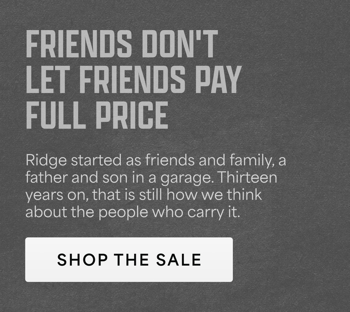 Friends don't let friends pay full price. Ridge started as friends and family, a father and son in a garage. Thirteen years on, that is still how we think about the people who carry it. Shop the sale