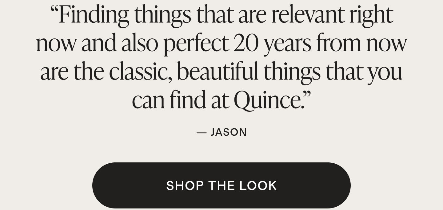 Finding things that are relevant right now and also perfect 20 years from now are the classic, beautiful things that you can find at Quince.
