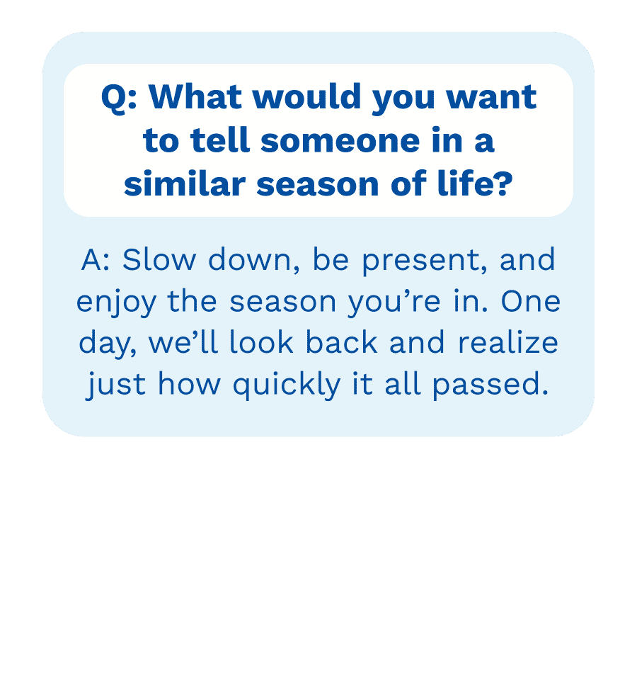 Q: What would you want to tell someone in a similar season of life? | A: A: Slow down, be present, and enjoy the season you&rsquo;re in. One day, we&rsquo;ll look back and realize just how quickly it all passed.