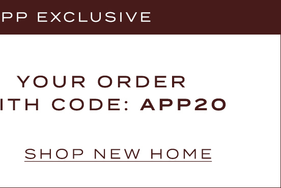 ends tonight! App Exclusive 20% Off* With Code: App20 Shop New Home