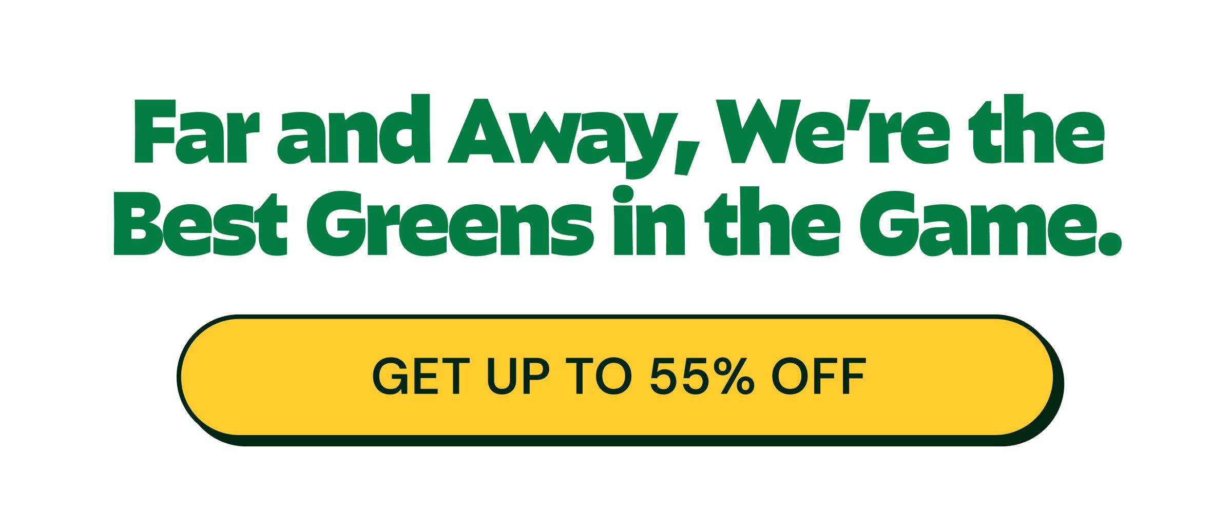 Far and Away, We&rsquo;re the Best Greens in the Game. Button: Get up to 55% Off