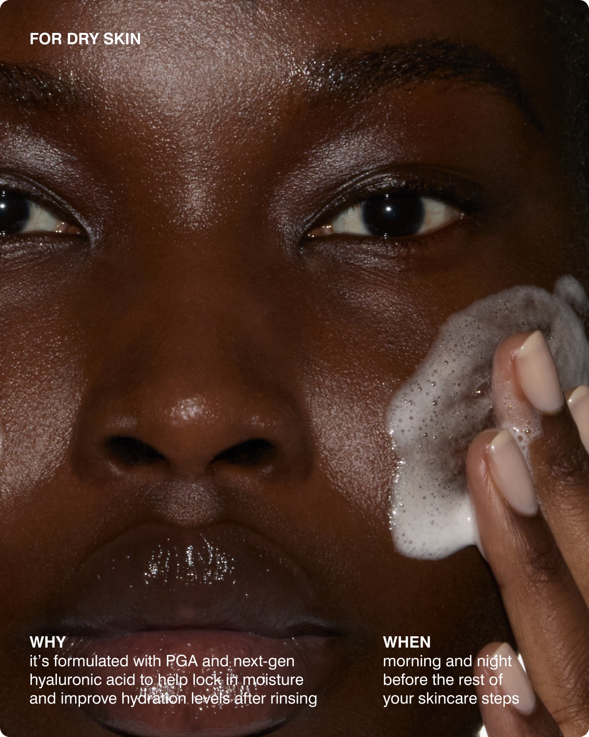 FOR DRY SKIN - WHY​ it&rsquo;s formulated with PGA and next-gen hyaluronic acid to help lock in moisture and improve hydration levels after rinsing, WHEN​ morning and night before the rest of your skincare steps