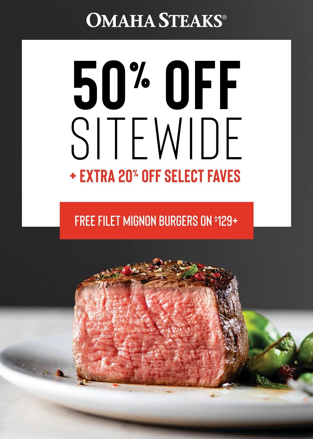 OMAHA STEAKS&reg;

50% OFF
SITEWIDE 
+ EXTRA 20% OFF SELECT FAVES 

FREE FILET MIGNON BURGERS ON $129+
