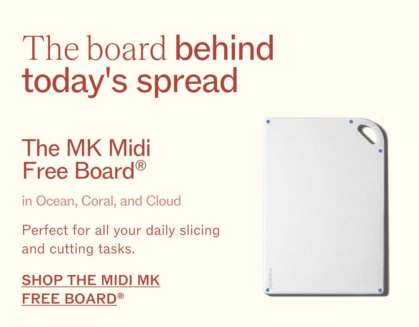 The board behind today&rsquo;s spread  The MK Midi Free Board&reg; in Ocean, Coral, and Cloud Perfect for all your daily slicing and cutting tasks.  SHOP THE MIDI MK FREE BOARD&reg;