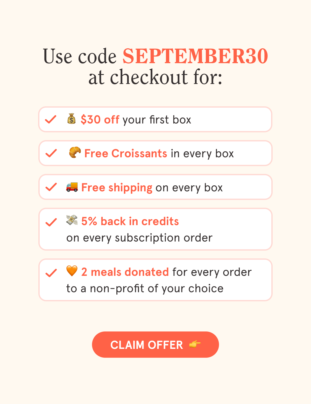 Use code SEPTEMBER30 at checkout for:  💰 $30 off your first box  🥐 Free Croissants in every box  🚚 Free shipping on every box  💳 5% back in credits on every subscription order  🧡 2 meals are donated with every order to a non-profit of your choice  CTA: CLAIM OFFER  👉
