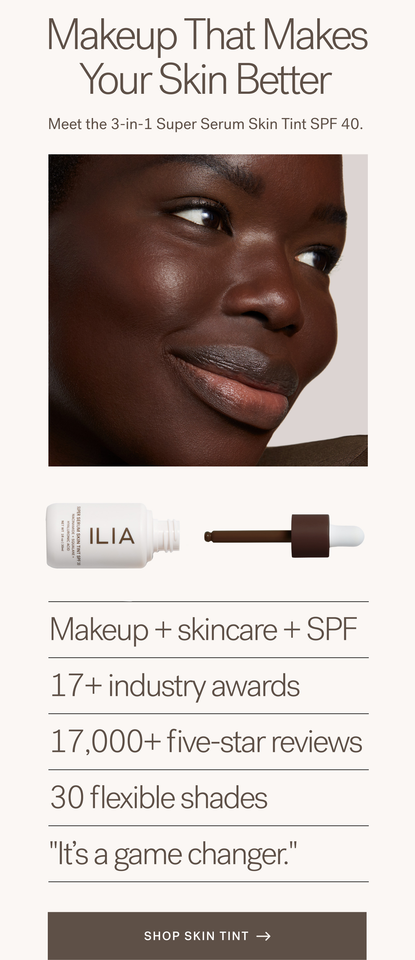 Makeup That Makes Your Skin Better Meet the 3-in-1 Super Serum Skin Tint SPF 40.    Makeup + skincare + SPF 17+ industry awards 17,000+ five-star reviews 30 flexible shades "It's a game changer." [ SHOP SKIN TINT ]