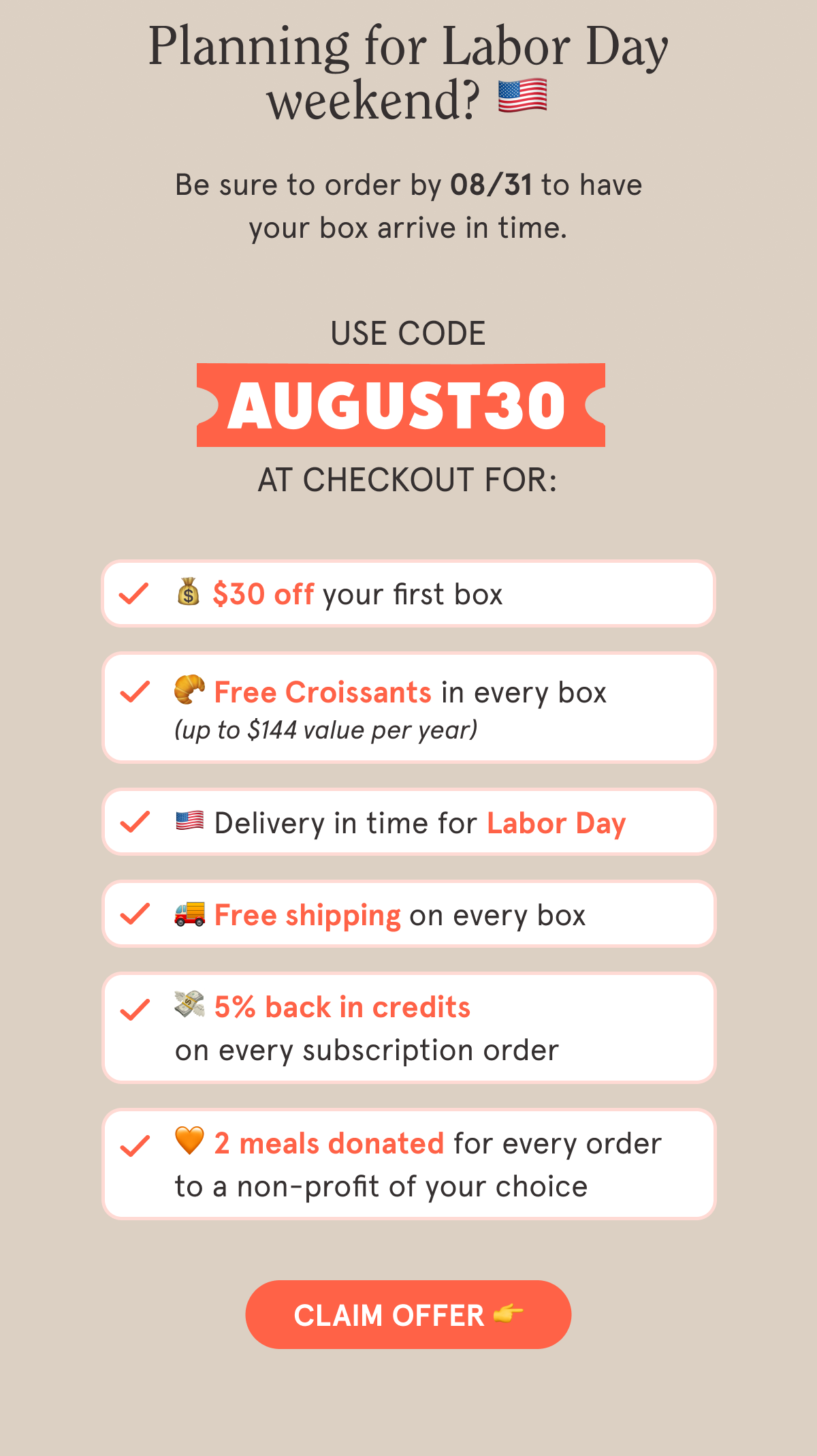 Use code AUGUST30 at checkout for:  💰 $30 off your first box  🥐 Free Croissants in every box 🇺🇲 Delivery in time for Labor Day  🚚 Free shipping on every box  💳 5% back in credits on every subscription order  🧡 2 meals are donated with every order to a non-profit of your choice  CTA: CLAIM OFFER  👉
