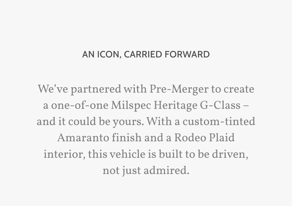An icon, carried forward. We&rsquo;ve partnered with Pre-Merger to create a one-of-one Milspec Heritage G-Class &ndash; and it could be yours. With a custom-tinted Amaranto finish and a Rodeo Plaid interior, this vehicle is built to be driven, not just admired.