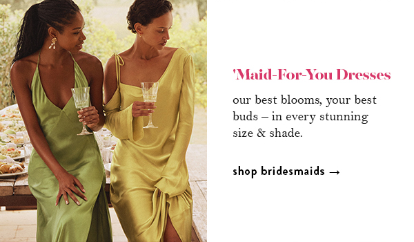 'Maid-For-You Dresses. our best blooms, your best buds &ndash; in every stunning size & shade. shop bridesmaids