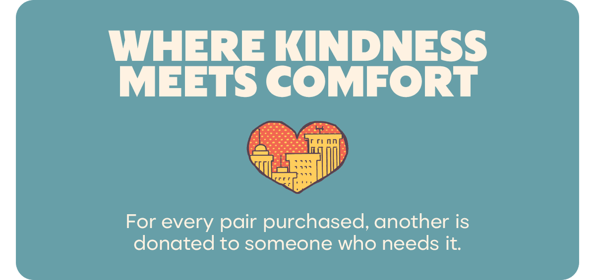 WHERE KINDNESS MEETS COMFORT. For every pair purchased, another is donated to someone who needs it.