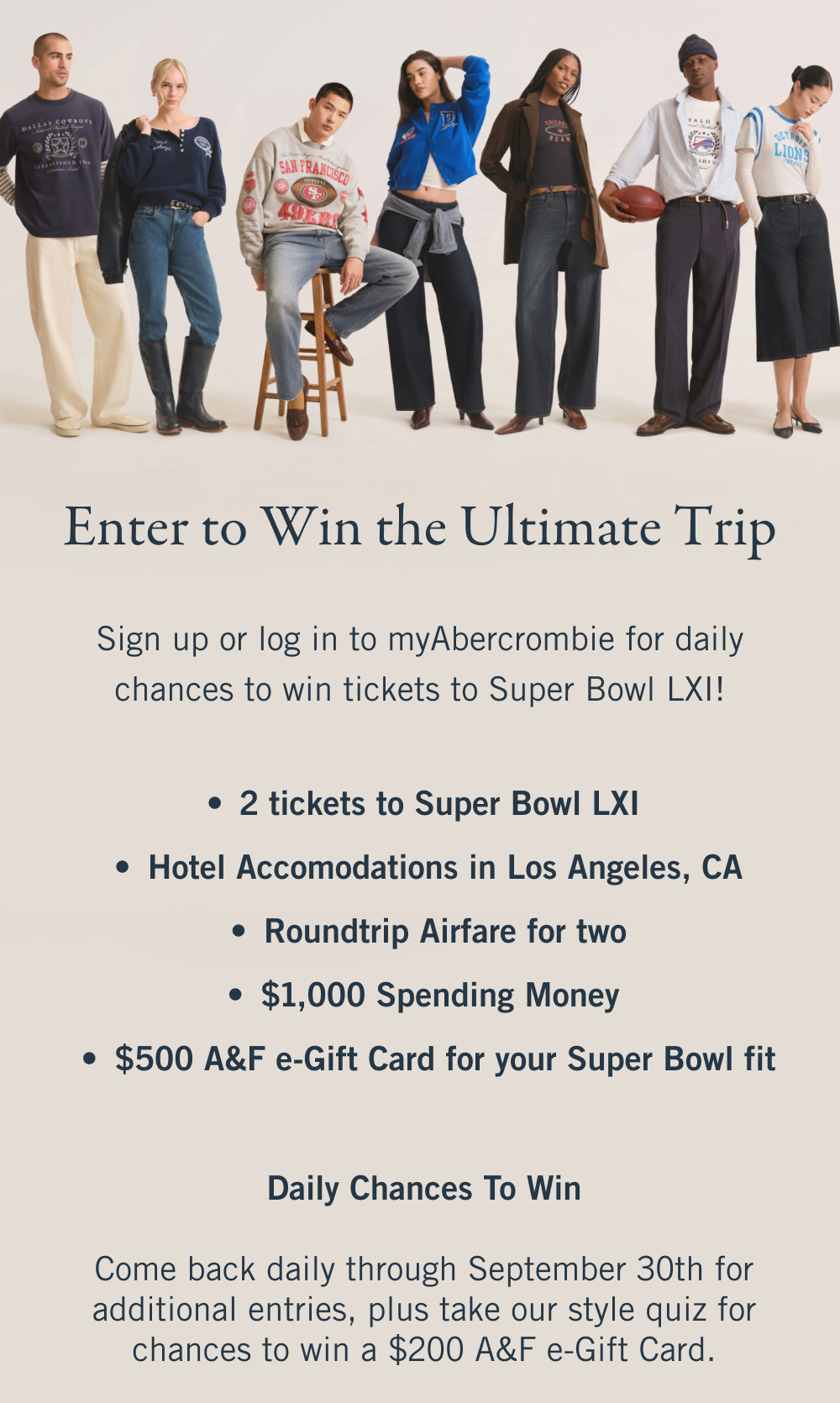 Enter to Win the Ultimate Trip Sign up or log in to myAbercrombie for daily chances to win tickets to Super Bowl LXI! 2 tickets to Super Bowl LXI  Hotel Accomodations in Los Angeles, CA Roundtrip Airfare for two $1,000 Spending Money  $500 A&F e-Gift Card for your Super Bowl fit   Daily Chances To Win Come back daily through September 30th for additional entries, plus take our style quiz for chances to win a $200 A&F e-Gift Card.